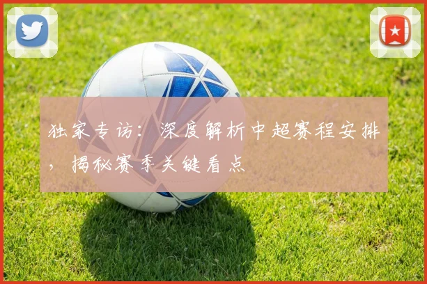 独家专访：深度解析中超赛程安排，揭秘赛季关键看点