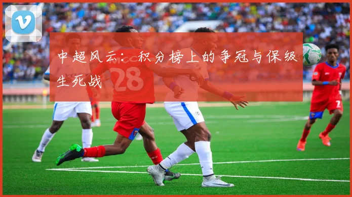中超风云：积分榜上的争冠与保级生死战