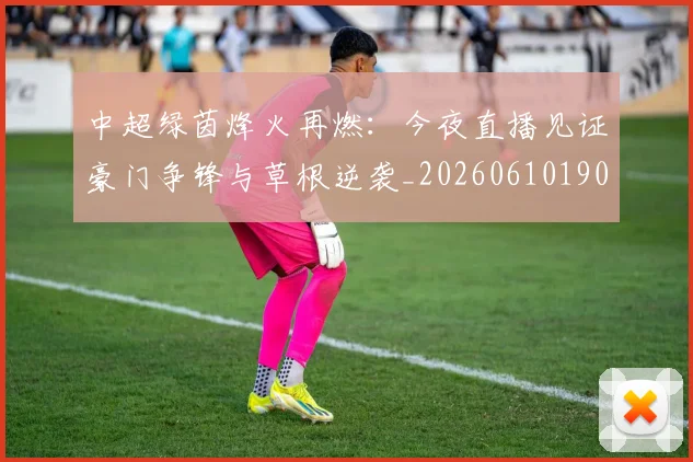 中超绿茵烽火再燃:今夜直播见证豪门争锋与草根逆袭_20260610190506