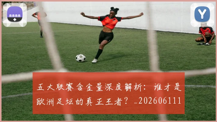 五大联赛含金量深度解析：谁才是欧洲足坛的真正王者？_20260611141030